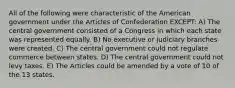 All of the following were characteristic of the American government under the Articles of Confederation EXCEPT: A) The central government consisted of a Congress in which each state was represented equally. B) No executive or judiciary branches were created. C) The central government could not regulate commerce between states. D) The central government could not levy taxes. E) The Articles could be amended by a vote of 10 of the 13 states.