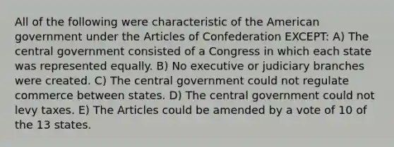 All of the following were characteristic of the American government under the Articles of Confederation EXCEPT: A) The central government consisted of a Congress in which each state was represented equally. B) No executive or judiciary branches were created. C) The central government could not regulate commerce between states. D) The central government could not levy taxes. E) The Articles could be amended by a vote of 10 of the 13 states.