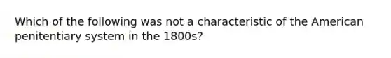 Which of the following was not a characteristic of the American penitentiary system in the 1800s?