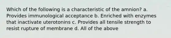 Which of the following is a characteristic of the amnion? a. Provides immunological acceptance b. Enriched with enzymes that inactivate uterotonins c. Provides all tensile strength to resist rupture of membrane d. All of the above