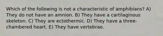 Which of the following is not a characteristic of amphibians? A) They do not have an amnion. B) They have a cartilaginous skeleton. C) They are ectothermic. D) They have a three-chambered heart. E) They have vertebrae.