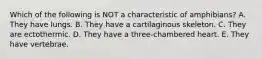 Which of the following is NOT a characteristic of amphibians? A. They have lungs. B. They have a cartilaginous skeleton. C. They are ectothermic. D. They have a three-chambered heart. E. They have vertebrae.