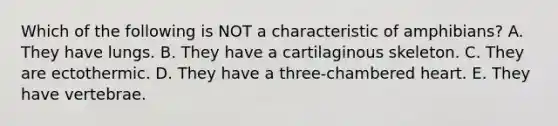 Which of the following is NOT a characteristic of amphibians? A. They have lungs. B. They have a cartilaginous skeleton. C. They are ectothermic. D. They have a three-chambered heart. E. They have vertebrae.