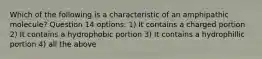 Which of the following is a characteristic of an amphipathic molecule? Question 14 options: 1) It contains a charged portion 2) It contains a hydrophobic portion 3) It contains a hydrophillic portion 4) all the above