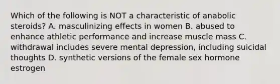 Which of the following is NOT a characteristic of anabolic steroids? A. masculinizing effects in women B. abused to enhance athletic performance and increase muscle mass C. withdrawal includes severe mental depression, including suicidal thoughts D. synthetic versions of the female sex hormone estrogen