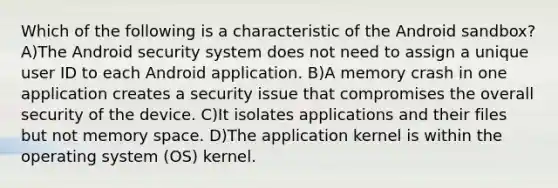 Which of the following is a characteristic of the Android sandbox? A)The Android security system does not need to assign a unique user ID to each Android application. B)A memory crash in one application creates a security issue that compromises the overall security of the device. C)It isolates applications and their files but not memory space. D)The application kernel is within the operating system (OS) kernel.