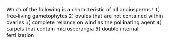 Which of the following is a characteristic of all angiosperms? 1) free-living gametophytes 2) ovules that are not contained within ovaries 3) complete reliance on wind as the pollinating agent 4) carpels that contain microsporangia 5) double internal fertilization