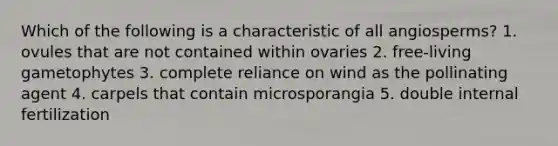 Which of the following is a characteristic of all angiosperms? 1. ovules that are not contained within ovaries 2. free-living gametophytes 3. complete reliance on wind as the pollinating agent 4. carpels that contain microsporangia 5. double internal fertilization