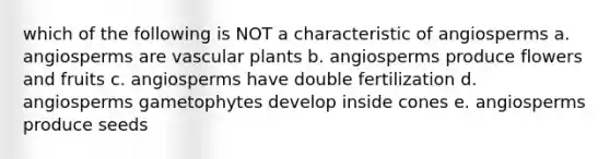 which of the following is NOT a characteristic of angiosperms a. angiosperms are vascular plants b. angiosperms produce flowers and fruits c. angiosperms have double fertilization d. angiosperms gametophytes develop inside cones e. angiosperms produce seeds