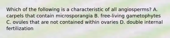 Which of the following is a characteristic of all angiosperms? A. carpels that contain microsporangia B. free-living gametophytes C. ovules that are not contained within ovaries D. double internal fertilization