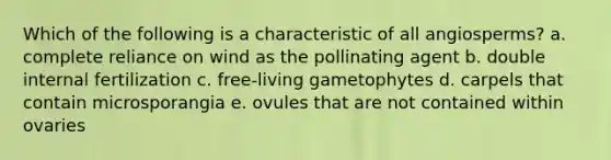 Which of the following is a characteristic of all angiosperms? a. complete reliance on wind as the pollinating agent b. double internal fertilization c. free-living gametophytes d. carpels that contain microsporangia e. ovules that are not contained within ovaries