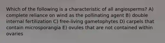 Which of the following is a characteristic of all angiosperms? A) complete reliance on wind as the pollinating agent B) double internal fertilization C) free-living gametophytes D) carpels that contain microsporangia E) ovules that are not contained within ovaries