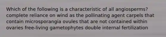 Which of the following is a characteristic of all angiosperms? complete reliance on wind as the pollinating agent carpels that contain microsporangia ovules that are not contained within ovaries free-living gametophytes double internal fertilization