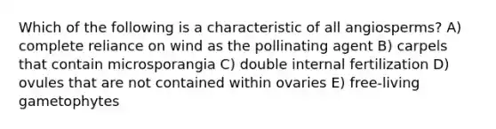 Which of the following is a characteristic of all angiosperms? A) complete reliance on wind as the pollinating agent B) carpels that contain microsporangia C) double internal fertilization D) ovules that are not contained within ovaries E) free-living gametophytes