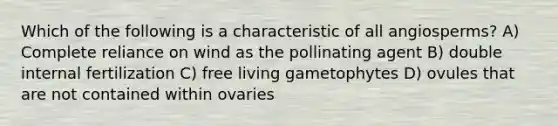 Which of the following is a characteristic of all angiosperms? A) Complete reliance on wind as the pollinating agent B) double internal fertilization C) free living gametophytes D) ovules that are not contained within ovaries