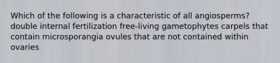 Which of the following is a characteristic of all angiosperms? double internal fertilization free-living gametophytes carpels that contain microsporangia ovules that are not contained within ovaries