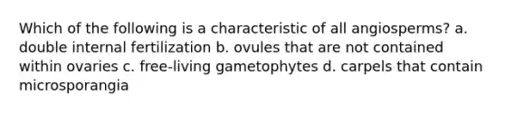 Which of the following is a characteristic of all angiosperms? a. double internal fertilization b. ovules that are not contained within ovaries c. free-living gametophytes d. carpels that contain microsporangia