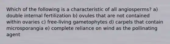 Which of the following is a characteristic of all angiosperms? a) double internal fertilization b) ovules that are not contained within ovaries c) free-living gametophytes d) carpels that contain microsporangia e) complete reliance on wind as the pollinating agent