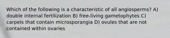 Which of the following is a characteristic of all angiosperms? A) double internal fertilization B) free-living gametophytes C) carpels that contain microsporangia D) ovules that are not contained within ovaries