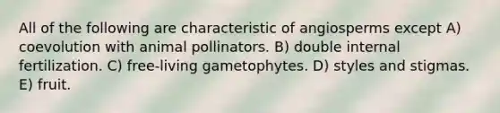 All of the following are characteristic of angiosperms except A) coevolution with animal pollinators. B) double internal fertilization. C) free-living gametophytes. D) styles and stigmas. E) fruit.