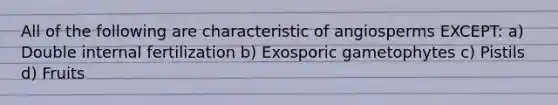 All of the following are characteristic of angiosperms EXCEPT: a) Double internal fertilization b) Exosporic gametophytes c) Pistils d) Fruits