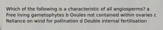 Which of the following is a characteristic of all angiosperms? a Free living gametophytes b Ovules not contained within ovaries c Reliance on wind for pollination d Double internal fertilisation