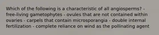 Which of the following is a characteristic of all angiosperms? - free-living gametophytes - ovules that are not contained within ovaries - carpels that contain microsporangia - double internal fertilization - complete reliance on wind as the pollinating agent