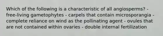 Which of the following is a characteristic of all angiosperms? - free-living gametophytes - carpels that contain microsporangia - complete reliance on wind as the pollinating agent - ovules that are not contained within ovaries - double internal fertilization