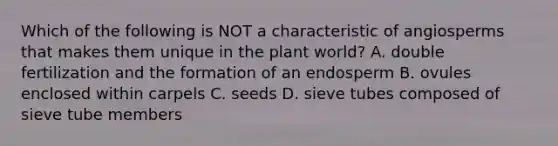 Which of the following is NOT a characteristic of angiosperms that makes them unique in the plant world? A. double fertilization and the formation of an endosperm B. ovules enclosed within carpels C. seeds D. sieve tubes composed of sieve tube members