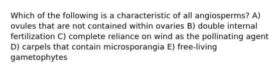 Which of the following is a characteristic of all angiosperms? A) ovules that are not contained within ovaries B) double internal fertilization C) complete reliance on wind as the pollinating agent D) carpels that contain microsporangia E) free-living gametophytes