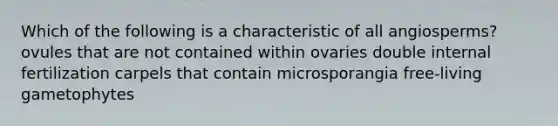 Which of the following is a characteristic of all angiosperms? ovules that are not contained within ovaries double internal fertilization carpels that contain microsporangia free-living gametophytes