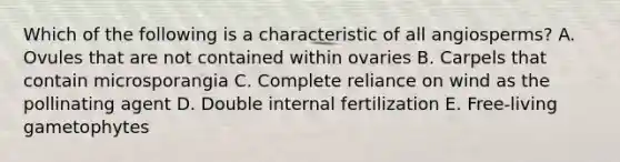 Which of the following is a characteristic of all angiosperms? A. Ovules that are not contained within ovaries B. Carpels that contain microsporangia C. Complete reliance on wind as the pollinating agent D. Double internal fertilization E. Free-living gametophytes