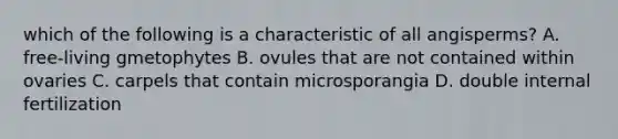 which of the following is a characteristic of all angisperms? A. free-living gmetophytes B. ovules that are not contained within ovaries C. carpels that contain microsporangia D. double internal fertilization