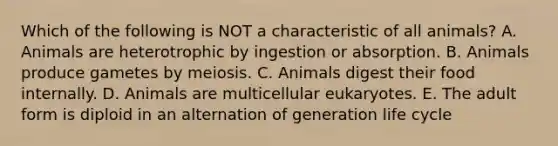 Which of the following is NOT a characteristic of all animals? A. Animals are heterotrophic by ingestion or absorption. B. Animals produce gametes by meiosis. C. Animals digest their food internally. D. Animals are multicellular eukaryotes. E. The adult form is diploid in an alternation of generation life cycle