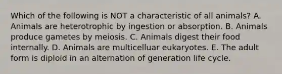 Which of the following is NOT a characteristic of all animals? A. Animals are heterotrophic by ingestion or absorption. B. Animals produce gametes by meiosis. C. Animals digest their food internally. D. Animals are multicelluar eukaryotes. E. The adult form is diploid in an alternation of generation life cycle.