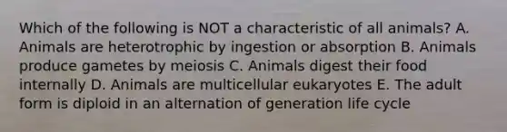 Which of the following is NOT a characteristic of all animals? A. Animals are heterotrophic by ingestion or absorption B. Animals produce gametes by meiosis C. Animals digest their food internally D. Animals are multicellular eukaryotes E. The adult form is diploid in an alternation of generation life cycle