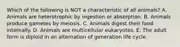 Which of the following is NOT a characteristic of all animals? A. Animals are heterotrophic by ingestion or absorption. B. Animals produce gametes by meiosis. C. Animals digest their food internally. D. Animals are multicellular eukaryotes. E. The adult form is diploid in an alternation of generation life cycle.