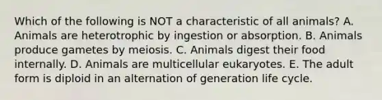 Which of the following is NOT a characteristic of all animals? A. Animals are heterotrophic by ingestion or absorption. B. Animals produce gametes by meiosis. C. Animals digest their food internally. D. Animals are multicellular eukaryotes. E. The adult form is diploid in an alternation of generation life cycle.