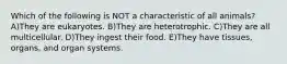 Which of the following is NOT a characteristic of all animals? A)They are eukaryotes. B)They are heterotrophic. C)They are all multicellular. D)They ingest their food. E)They have tissues, organs, and organ systems.