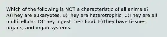 Which of the following is NOT a characteristic of all animals? A)They are eukaryotes. B)They are heterotrophic. C)They are all multicellular. D)They ingest their food. E)They have tissues, organs, and organ systems.