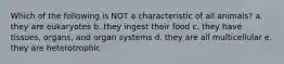 Which of the following is NOT a characteristic of all animals? a. they are eukaryotes b. they ingest their food c. they have tissues, organs, and organ systems d. they are all multicellular e. they are heterotrophic