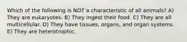 Which of the following is NOT a characteristic of all animals? A) They are eukaryotes. B) They ingest their food. C) They are all multicellular. D) They have tissues, organs, and organ systems. E) They are heterotrophic.