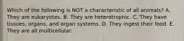 Which of the following is NOT a characteristic of all animals? A. They are eukaryotes. B. They are heterotrophic. C. They have tissues, organs, and organ systems. D. They ingest their food. E. They are all multicellular.