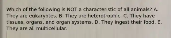 Which of the following is NOT a characteristic of all animals? A. They are eukaryotes. B. They are heterotrophic. C. They have tissues, organs, and organ systems. D. They ingest their food. E. They are all multicellular.