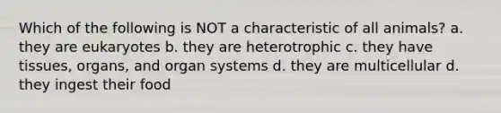 Which of the following is NOT a characteristic of all animals? a. they are eukaryotes b. they are heterotrophic c. they have tissues, organs, and organ systems d. they are multicellular d. they ingest their food