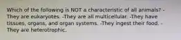 Which of the following is NOT a characteristic of all animals? -They are eukaryotes. -They are all multicellular. -They have tissues, organs, and organ systems. -They ingest their food. -They are heterotrophic.