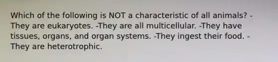 Which of the following is NOT a characteristic of all animals? -They are eukaryotes. -They are all multicellular. -They have tissues, organs, and organ systems. -They ingest their food. -They are heterotrophic.