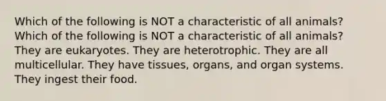 Which of the following is NOT a characteristic of all animals? Which of the following is NOT a characteristic of all animals? They are eukaryotes. They are heterotrophic. They are all multicellular. They have tissues, organs, and organ systems. They ingest their food.