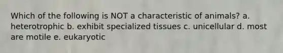 Which of the following is NOT a characteristic of animals? a. heterotrophic b. exhibit specialized tissues c. unicellular d. most are motile e. eukaryotic