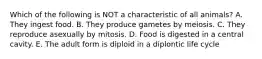 Which of the following is NOT a characteristic of all animals? A. They ingest food. B. They produce gametes by meiosis. C. They reproduce asexually by mitosis. D. Food is digested in a central cavity. E. The adult form is diploid in a diplontic life cycle